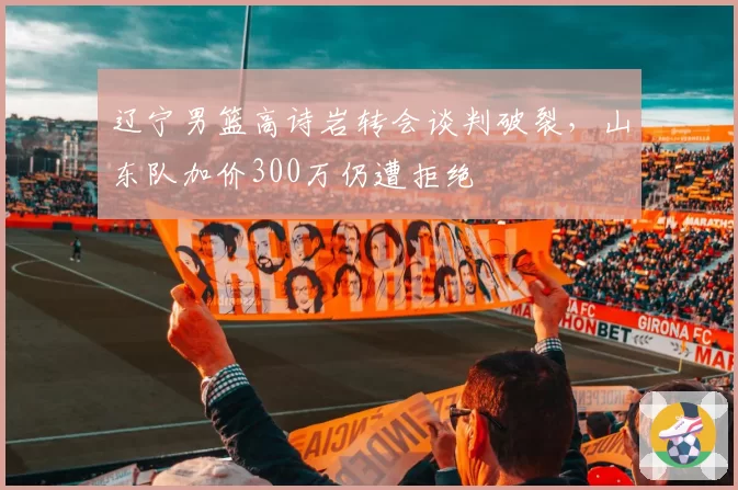 辽宁男篮高诗岩转会谈判破裂,山东队加价300万仍遭拒绝