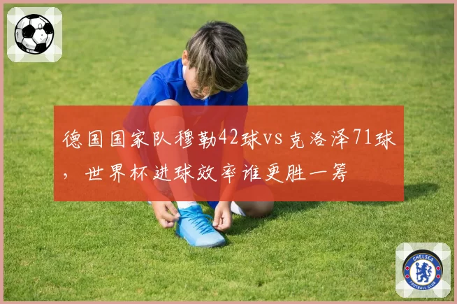 德国国家队穆勒42球vs克洛泽71球，世界杯进球效率谁更胜一筹