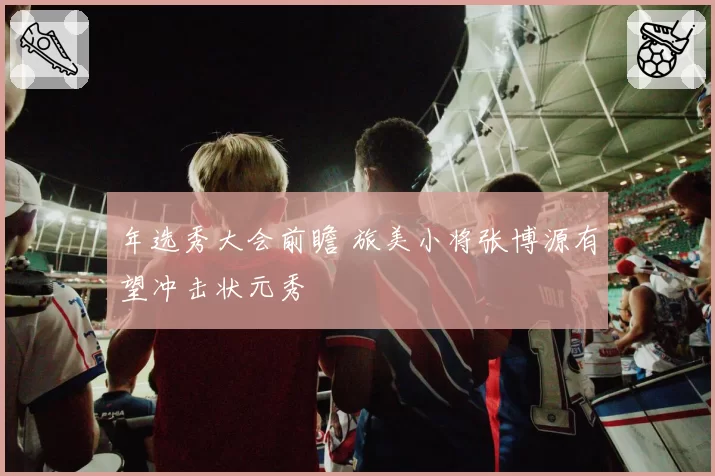 年选秀大会前瞻 旅美小将张博源有望冲击状元秀