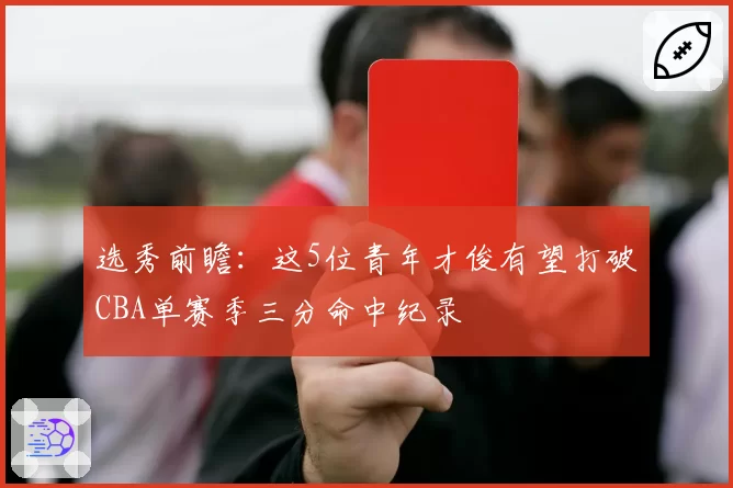 选秀前瞻:这5位青年才俊有望打破CBA单赛季三分命中纪录