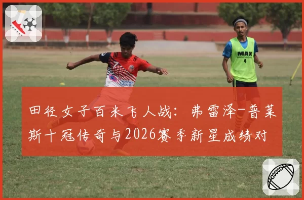 田径女子百米飞人战:弗雷泽-普莱斯十冠传奇与2026赛季新星成绩对比