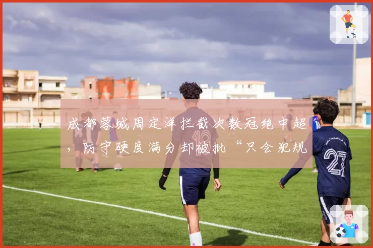 成都蓉城周定洋拦截次数冠绝中超,防守硬度满分却被批“只会犯规不踢球”