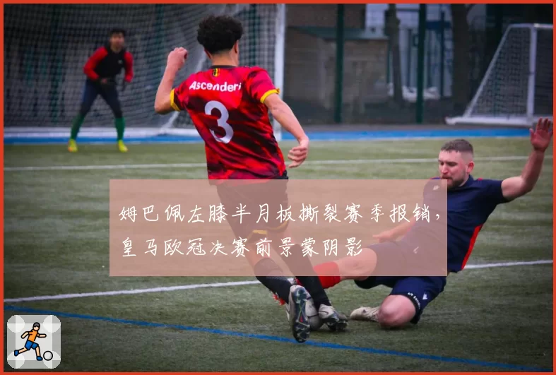 姆巴佩左膝半月板撕裂赛季报销，皇马欧冠决赛前景蒙阴影