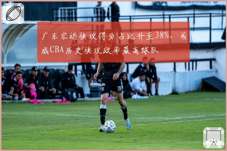 广东宏远快攻得分占比升至38%,或成CBA历史快攻效率最高球队