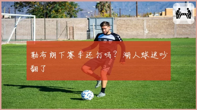 勒布朗下赛季还打吗？湖人球迷吵翻了