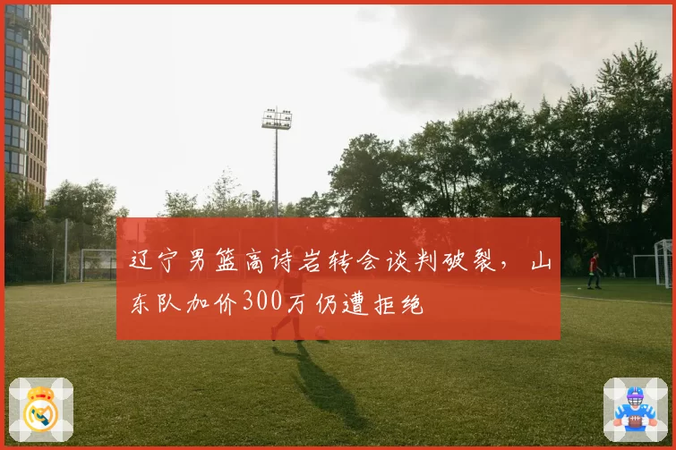 辽宁男篮高诗岩转会谈判破裂,山东队加价300万仍遭拒绝