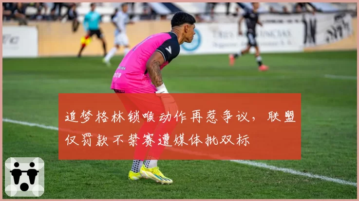 追梦格林锁喉动作再惹争议,联盟仅罚款不禁赛遭媒体批双标