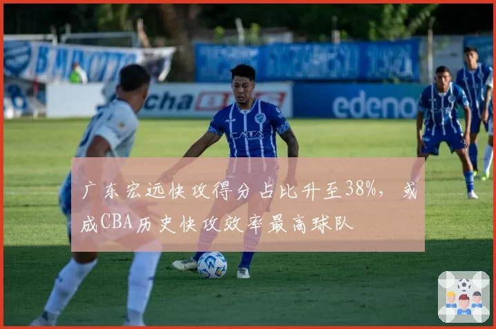 广东宏远快攻得分占比升至38%,或成CBA历史快攻效率最高球队