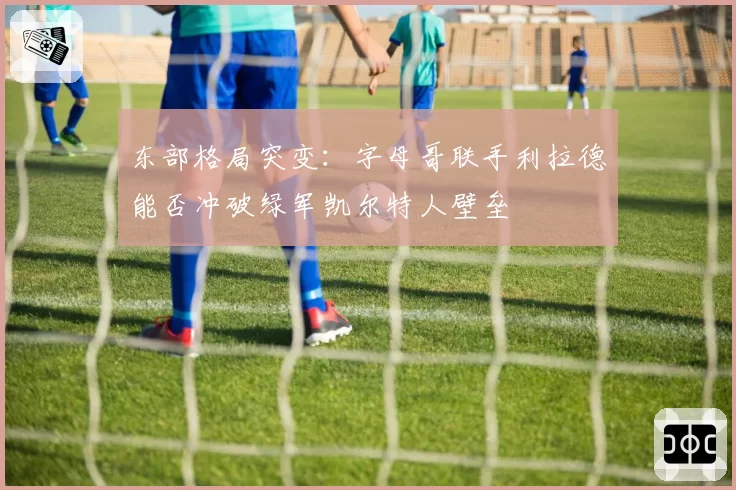 东部格局突变:字母哥联手利拉德能否冲破绿军凯尔特人壁垒