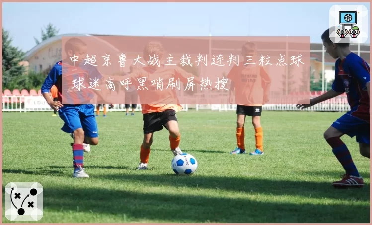 中超京鲁大战主裁判连判三粒点球 球迷高呼黑哨刷屏热搜