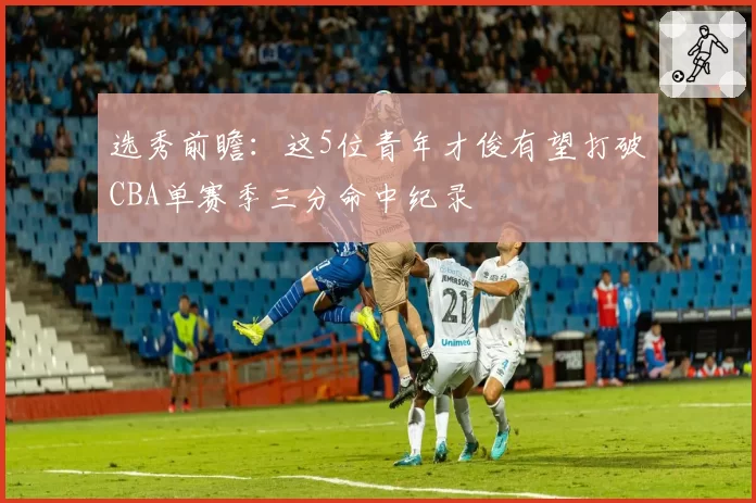 选秀前瞻:这5位青年才俊有望打破CBA单赛季三分命中纪录