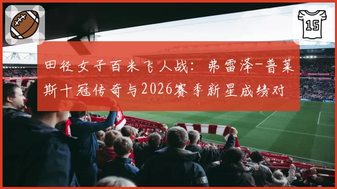 田径女子百米飞人战:弗雷泽-普莱斯十冠传奇与2026赛季新星成绩对比