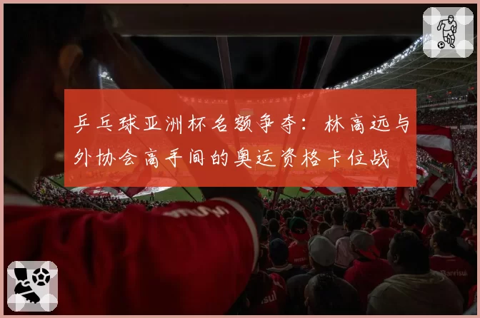 乒乓球亚洲杯名额争夺:林高远与外协会高手间的奥运资格卡位战