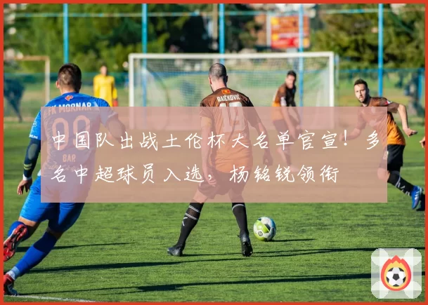 中国队出战土伦杯大名单官宣！多名中超球员入选，杨铭锐领衔