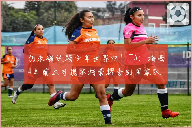 仍未确认踢今年世界杯！TA：梅西4年前本可携不朽荣耀告别国家队