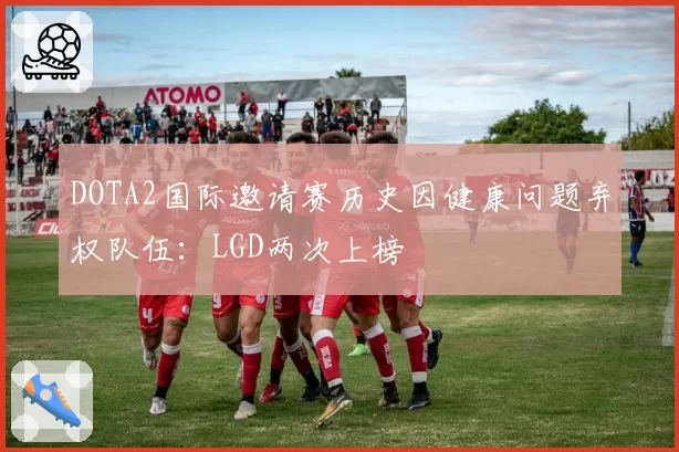 DOTA2国际邀请赛历史因健康问题弃权队伍:LGD两次上榜