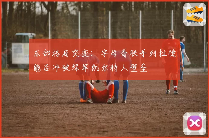 东部格局突变:字母哥联手利拉德能否冲破绿军凯尔特人壁垒