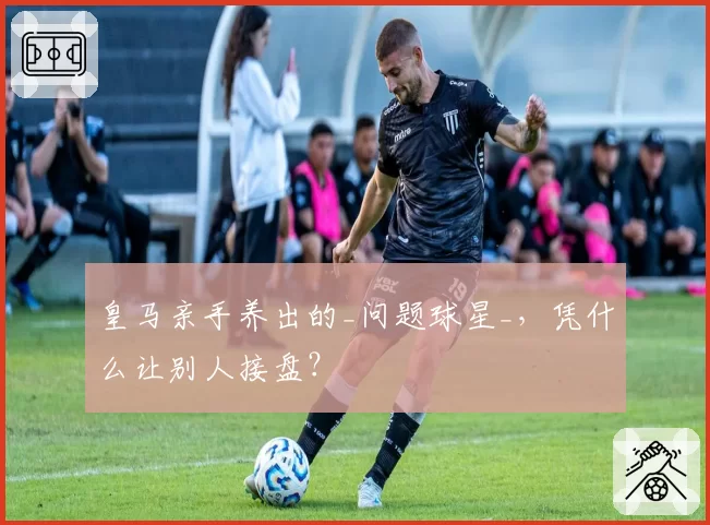 皇马亲手养出的_问题球星_，凭什么让别人接盘？