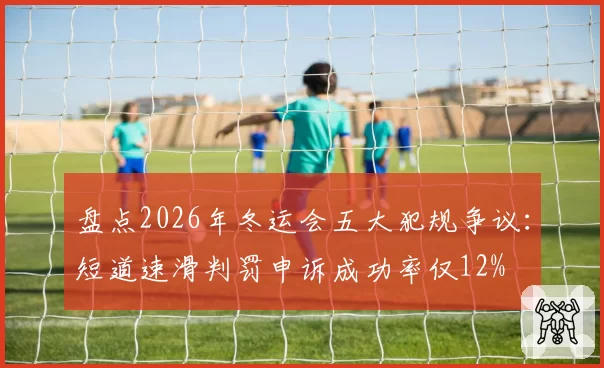 盘点2026年冬运会五大犯规争议：短道速滑判罚申诉成功率仅12%