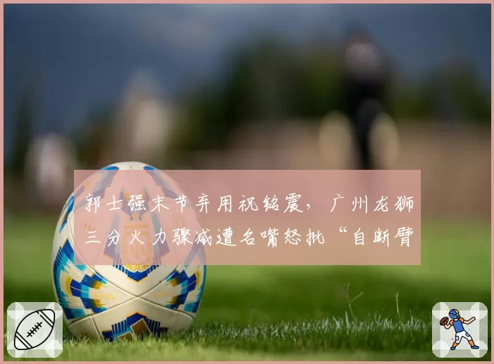 郭士强末节弃用祝铭震，广州龙狮三分火力骤减遭名嘴怒批“自断臂膀”