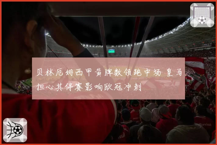 贝林厄姆西甲黄牌数领跑中场 皇马担心其停赛影响欧冠冲刺
