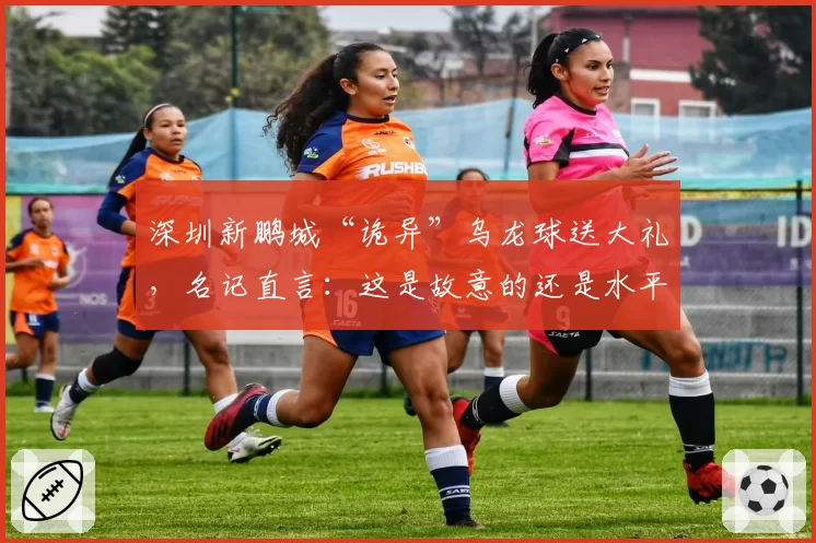 深圳新鹏城“诡异”乌龙球送大礼，名记直言：这是故意的还是水平差？