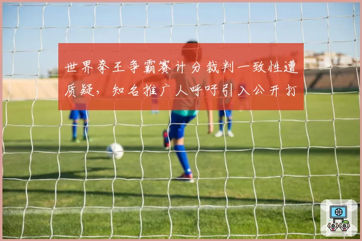 世界拳王争霸赛计分裁判一致性遭质疑，知名推广人呼吁引入公开打分系统