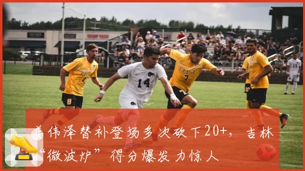 姜伟泽替补登场多次砍下20+，吉林“微波炉”得分爆发力惊人