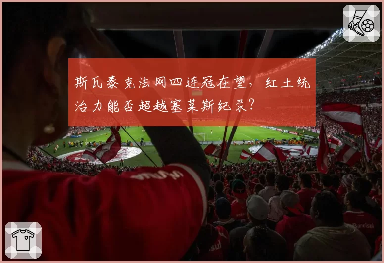 斯瓦泰克法网四连冠在望,红土统治力能否超越塞莱斯纪录?