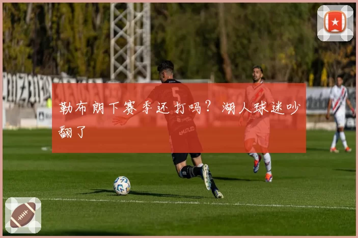 勒布朗下赛季还打吗？湖人球迷吵翻了