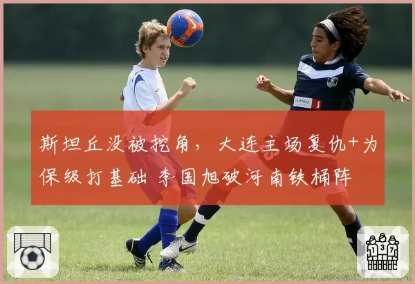 斯坦丘没被挖角，大连主场复仇+为保级打基础 李国旭破河南铁桶阵