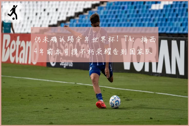 仍未确认踢今年世界杯！TA：梅西4年前本可携不朽荣耀告别国家队