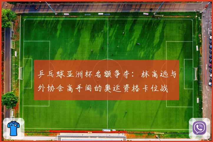 乒乓球亚洲杯名额争夺:林高远与外协会高手间的奥运资格卡位战