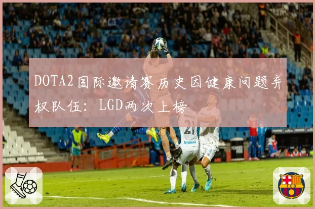DOTA2国际邀请赛历史因健康问题弃权队伍:LGD两次上榜