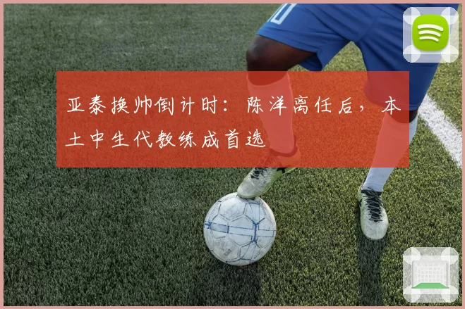 亚泰换帅倒计时：陈洋离任后，本土中生代教练成首选