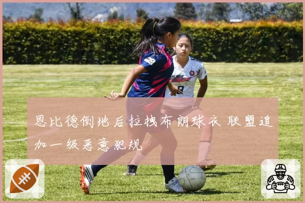 恩比德倒地后拉拽布朗球衣 联盟追加一级恶意犯规