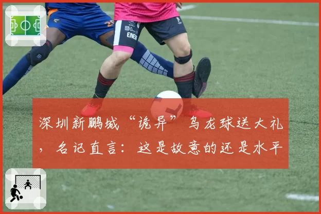 深圳新鹏城“诡异”乌龙球送大礼，名记直言：这是故意的还是水平差？
