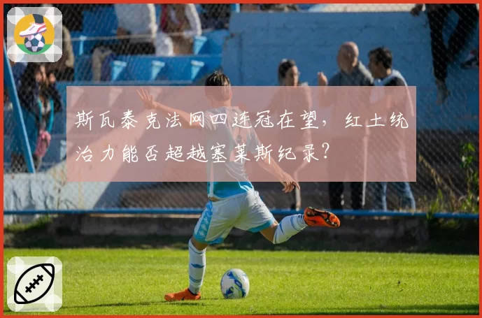 斯瓦泰克法网四连冠在望,红土统治力能否超越塞莱斯纪录?