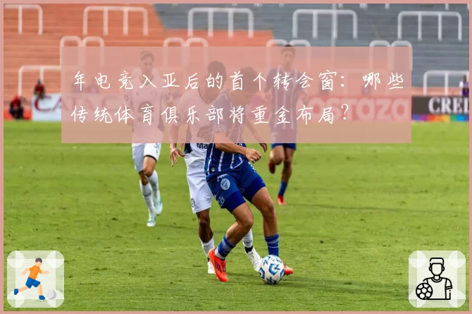 年电竞入亚后的首个转会窗：哪些传统体育俱乐部将重金布局？