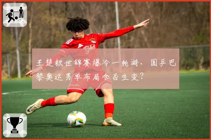 王楚钦世锦赛爆冷一轮游，国乒巴黎奥运男单布局会否生变？