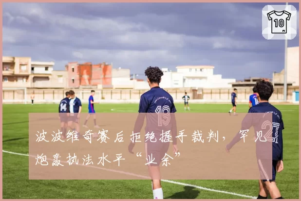 波波维奇赛后拒绝握手裁判,罕见炮轰执法水平“业余”