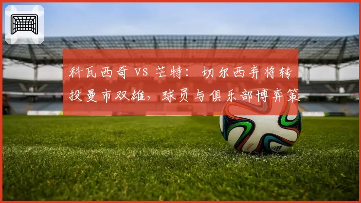 科瓦西奇 vs 芒特:切尔西弃将转投曼市双雄,球员与俱乐部博弈策略截然不同