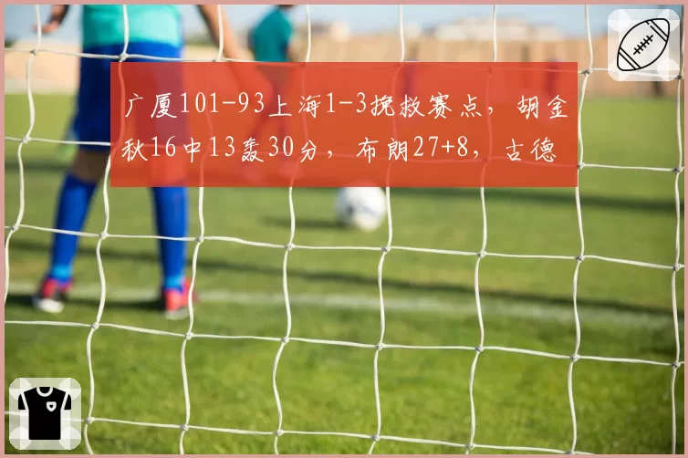 广厦101-93上海1-3挽救赛点，胡金秋16中13轰30分，布朗27+8，古德温28+8