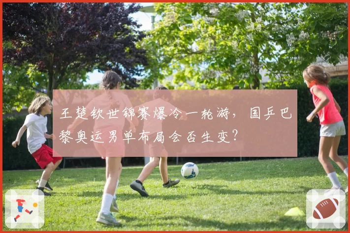 王楚钦世锦赛爆冷一轮游，国乒巴黎奥运男单布局会否生变？