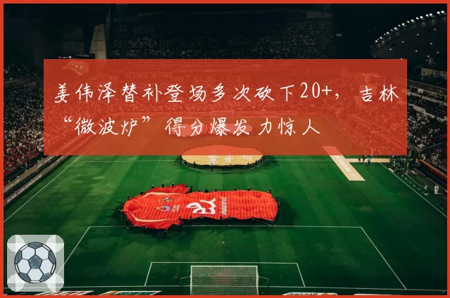 姜伟泽替补登场多次砍下20+，吉林“微波炉”得分爆发力惊人