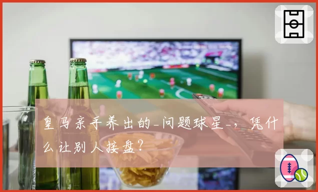 皇马亲手养出的_问题球星_，凭什么让别人接盘？