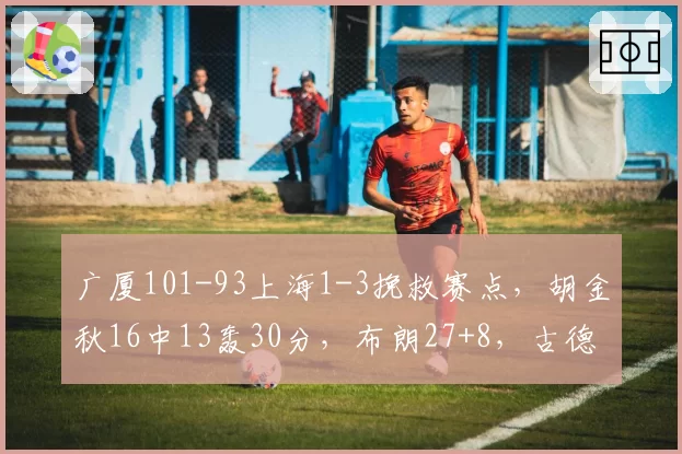 广厦101-93上海1-3挽救赛点，胡金秋16中13轰30分，布朗27+8，古德温28+8