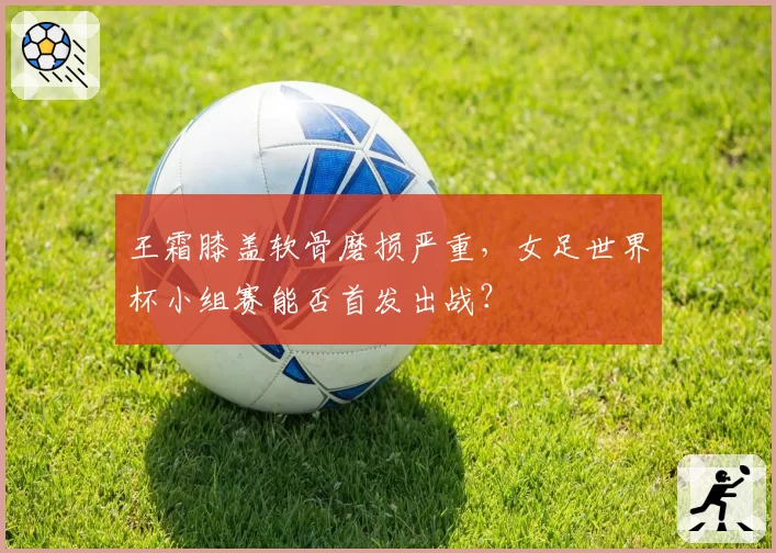 王霜膝盖软骨磨损严重,女足世界杯小组赛能否首发出战?