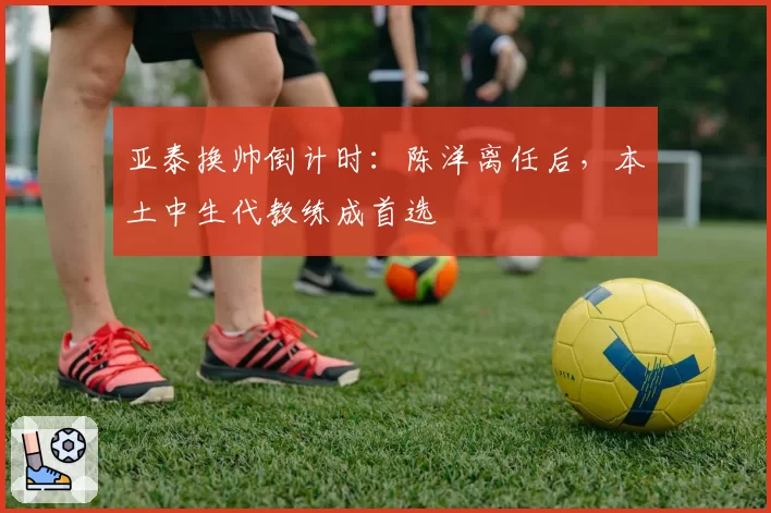 亚泰换帅倒计时：陈洋离任后，本土中生代教练成首选