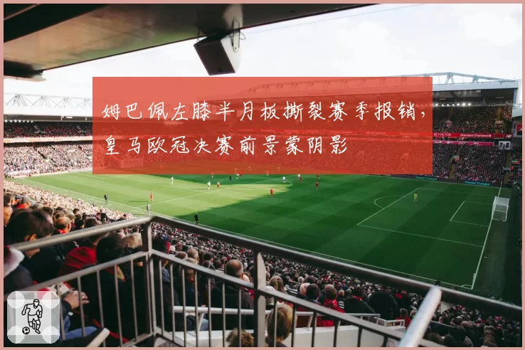 姆巴佩左膝半月板撕裂赛季报销，皇马欧冠决赛前景蒙阴影